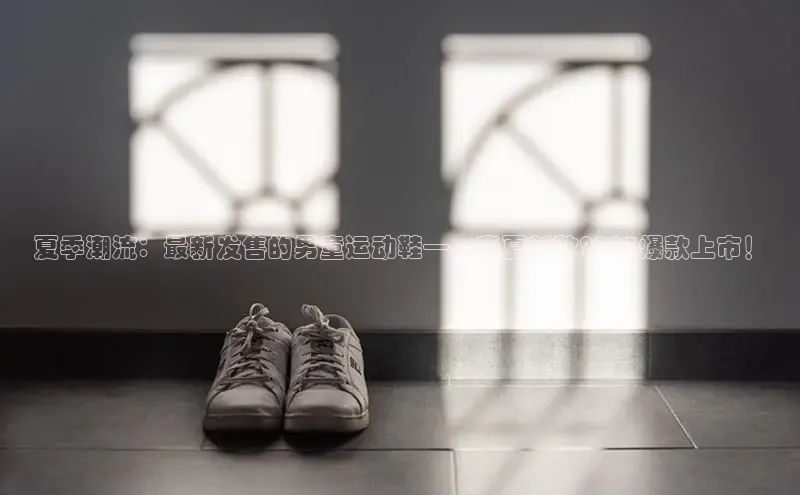 夏季潮流：最新发售的男童运动鞋——春夏新款2025爆款上市！